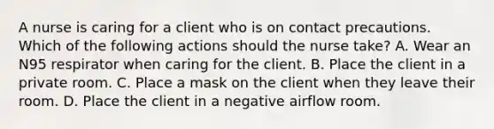 A nurse is caring for a client who is on contact precautions. Which of the following actions should the nurse take? A. Wear an N95 respirator when caring for the client. B. Place the client in a private room. C. Place a mask on the client when they leave their room. D. Place the client in a negative airflow room.