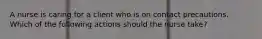 A nurse is caring for a client who is on contact precautions. Which of the following actions should the nurse take?