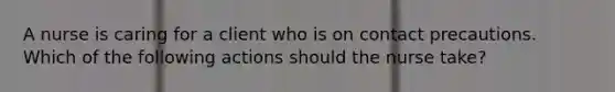 A nurse is caring for a client who is on contact precautions. Which of the following actions should the nurse take?