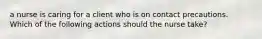 a nurse is caring for a client who is on contact precautions. Which of the following actions should the nurse take?