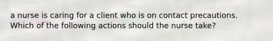 a nurse is caring for a client who is on contact precautions. Which of the following actions should the nurse take?
