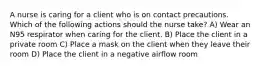 A nurse is caring for a client who is on contact precautions. Which of the following actions should the nurse take? A) Wear an N95 respirator when caring for the client. B) Place the client in a private room C) Place a mask on the client when they leave their room D) Place the client in a negative airflow room