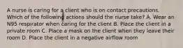 A nurse is caring for a client who is on contact precautions. Which of the following actions should the nurse take? A. Wear an N95 respirator when caring for the client B. Place the client in a private room C. Place a mask on the client when they leave their room D. Place the client in a negative airflow room