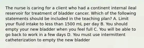 The nurse is caring for a client who had a continent internal ileal reservoir for treatment of bladder cancer. Which of the following statements should be included in the teaching plan? A. Limit your fluid intake to less than 1500 mL per day B. You should empty your new bladder when you feel full C. You will be able to go back to work in a few days D. You must use intermittent catheterization to empty the new bladder