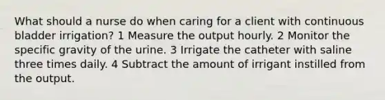 What should a nurse do when caring for a client with continuous bladder irrigation? 1 Measure the output hourly. 2 Monitor the specific gravity of the urine. 3 Irrigate the catheter with saline three times daily. 4 Subtract the amount of irrigant instilled from the output.