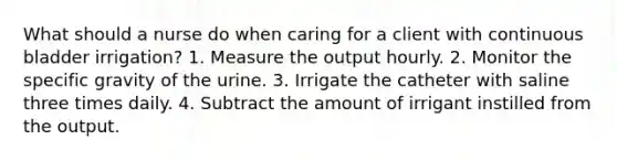 What should a nurse do when caring for a client with continuous bladder irrigation? 1. Measure the output hourly. 2. Monitor the specific gravity of the urine. 3. Irrigate the catheter with saline three times daily. 4. Subtract the amount of irrigant instilled from the output.