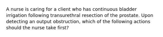 A nurse is caring for a client who has continuous bladder irrigation following transurethral resection of the prostate. Upon detecting an output obstruction, which of the following actions should the nurse take first?