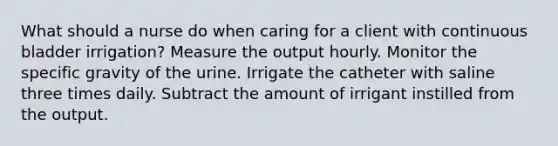 What should a nurse do when caring for a client with continuous bladder irrigation? Measure the output hourly. Monitor the specific gravity of the urine. Irrigate the catheter with saline three times daily. Subtract the amount of irrigant instilled from the output.