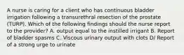 A nurse is caring for a client who has continuous bladder irrigation following a transurethral resection of the prostate (TURP). Which of the following findings should the nurse report to the provider? A. output equal to the instilled irrigant B. Report of bladder spasms C. Viscous urinary output with clots D/ Report of a strong urge to urinate