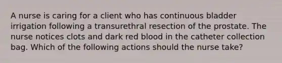 A nurse is caring for a client who has continuous bladder irrigation following a transurethral resection of the prostate. The nurse notices clots and dark red blood in the catheter collection bag. Which of the following actions should the nurse take?