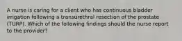 A nurse is caring for a client who has continuous bladder irrigation following a transurethral resection of the prostate (TURP). Which of the following findings should the nurse report to the provider?