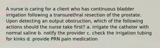 A nurse is caring for a client who has continuous bladder irrigation following a transurethral resection of the prostate. Upon detecting an output obstruction, which of the following actions should the nurse take first? a. irrigate the catheter with normal saline b. notify the provider c. check the irrigation tubing for kinks d. provide PRN pain medication