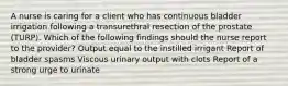 A nurse is caring for a client who has continuous bladder irrigation following a transurethral resection of the prostate (TURP). Which of the following findings should the nurse report to the provider? Output equal to the instilled irrigant Report of bladder spasms Viscous urinary output with clots Report of a strong urge to urinate