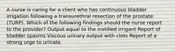 A nurse is caring for a client who has continuous bladder irrigation following a transurethral resection of the prostate (TURP). Which of the following findings should the nurse report to the provider? Output equal to the instilled irrigant Report of bladder spasms Viscous urinary output with clots Report of a strong urge to urinate