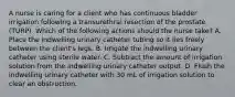 A nurse is caring for a client who has continuous bladder irrigation following a transurethral resection of the prostate (TURP). Which of the following actions should the nurse take? A. Place the indwelling urinary catheter tubing so it lies freely between the client's legs. B. Irrigate the indwelling urinary catheter using sterile water. C. Subtract the amount of irrigation solution from the indwelling urinary catheter output. D. Flush the indwelling urinary catheter with 30 mL of irrigation solution to clear an obstruction.