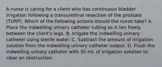 A nurse is caring for a client who has continuous bladder irrigation following a transurethral resection of the prostate (TURP). Which of the following actions should the nurse take? A. Place the indwelling urinary catheter tubing so it lies freely between the client's legs. B. Irrigate the indwelling urinary catheter using sterile water. C. Subtract the amount of irrigation solution from the indwelling urinary catheter output. D. Flush the indwelling urinary catheter with 30 mL of irrigation solution to clear an obstruction.