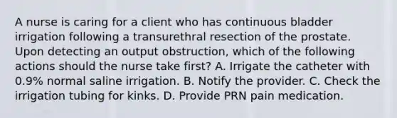 A nurse is caring for a client who has continuous bladder irrigation following a transurethral resection of the prostate. Upon detecting an output obstruction, which of the following actions should the nurse take first? A. Irrigate the catheter with 0.9% normal saline irrigation. B. Notify the provider. C. Check the irrigation tubing for kinks. D. Provide PRN pain medication.