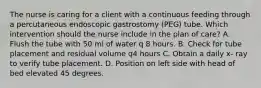 The nurse is caring for a client with a continuous feeding through a percutaneous endoscopic gastrostomy (PEG) tube. Which intervention should the nurse include in the plan of care? A. Flush the tube with 50 ml of water q 8 hours. B. Check for tube placement and residual volume q4 hours C. Obtain a daily x- ray to verify tube placement. D. Position on left side with head of bed elevated 45 degrees.