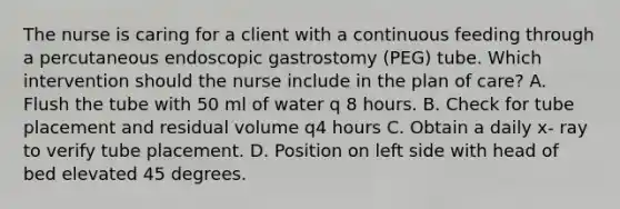 The nurse is caring for a client with a continuous feeding through a percutaneous endoscopic gastrostomy (PEG) tube. Which intervention should the nurse include in the plan of care? A. Flush the tube with 50 ml of water q 8 hours. B. Check for tube placement and residual volume q4 hours C. Obtain a daily x- ray to verify tube placement. D. Position on left side with head of bed elevated 45 degrees.