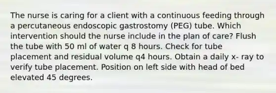 The nurse is caring for a client with a continuous feeding through a percutaneous endoscopic gastrostomy (PEG) tube. Which intervention should the nurse include in the plan of care? Flush the tube with 50 ml of water q 8 hours. Check for tube placement and residual volume q4 hours. Obtain a daily x- ray to verify tube placement. Position on left side with head of bed elevated 45 degrees.