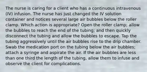 The nurse is caring for a client who has a continuous intravenous (IV) infusion. The nurse has just changed the IV solution container and notices several large air bubbles below the roller clamp. Which action is appropriate? Open the roller clamp; allow the bubbles to reach the end of the tubing; and then quickly disconnect the tubing and allow the bubbles to escape. Tap the tubing aggressively until the air bubbles rise to the drip chamber. Swab the medication port on the tubing below the air bubbles; attach a syringe and aspirate the air. If the air bubbles are less than one third the length of the tubing, allow them to infuse and observe the client for complications.