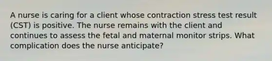 A nurse is caring for a client whose contraction stress test result (CST) is positive. The nurse remains with the client and continues to assess the fetal and maternal monitor strips. What complication does the nurse anticipate?