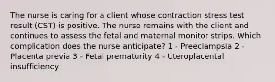 The nurse is caring for a client whose contraction stress test result (CST) is positive. The nurse remains with the client and continues to assess the fetal and maternal monitor strips. Which complication does the nurse anticipate? 1 - Preeclampsia 2 - Placenta previa 3 - Fetal prematurity 4 - Uteroplacental insufficiency