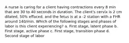 A nurse is caring for a client having contractions every 8 min that are 30 to 40 seconds in duration. The client's cervix is 2 cm dilated, 50% effaced, and the fetus is at a -2 station with a FHR around 140/min. Which of the following stages and phases of labor is this client experiencing? a. First stage, latent phase b. First stage, active phase c. First stage, transition phase d. Second stage of labor