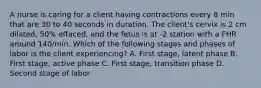 A nurse is caring for a client having contractions every 8 min that are 30 to 40 seconds in duration. The client's cervix is 2 cm dilated, 50% effaced, and the fetus is at -2 station with a FHR around 140/min. Which of the following stages and phases of labor is the client experiencing? A. First stage, latent phase B. First stage, active phase C. First stage, transition phase D. Second stage of labor