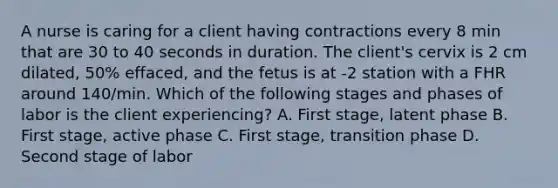 A nurse is caring for a client having contractions every 8 min that are 30 to 40 seconds in duration. The client's cervix is 2 cm dilated, 50% effaced, and the fetus is at -2 station with a FHR around 140/min. Which of the following stages and phases of labor is the client experiencing? A. First stage, latent phase B. First stage, active phase C. First stage, transition phase D. Second stage of labor