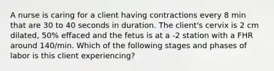 A nurse is caring for a client having contractions every 8 min that are 30 to 40 seconds in duration. The client's cervix is 2 cm dilated, 50% effaced and the fetus is at a -2 station with a FHR around 140/min. Which of the following stages and phases of labor is this client experiencing?