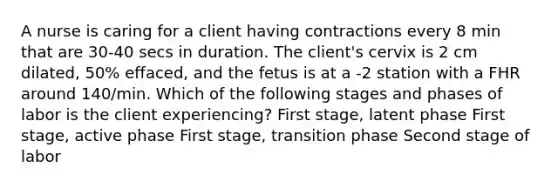 A nurse is caring for a client having contractions every 8 min that are 30-40 secs in duration. The client's cervix is 2 cm dilated, 50% effaced, and the fetus is at a -2 station with a FHR around 140/min. Which of the following stages and phases of labor is the client experiencing? First stage, latent phase First stage, active phase First stage, transition phase Second stage of labor