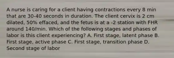 A nurse is caring for a client having contractions every 8 min that are 30-40 seconds in duration. The client cervix is 2 cm dilated, 50% effaced, and the fetus is at a -2 station with FHR around 140/min. Which of the following stages and phases of labor is this client experiencing? A. First stage, latent phase B. First stage, active phase C. First stage, transition phase D. Second stage of labor