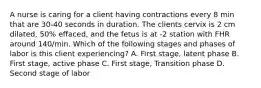 A nurse is caring for a client having contractions every 8 min that are 30-40 seconds in duration. The clients cervix is 2 cm dilated, 50% effaced, and the fetus is at -2 station with FHR around 140/min. Which of the following stages and phases of labor is this client experiencing? A. First stage, latent phase B. First stage, active phase C. First stage, Transition phase D. Second stage of labor