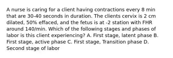 A nurse is caring for a client having contractions every 8 min that are 30-40 seconds in duration. The clients cervix is 2 cm dilated, 50% effaced, and the fetus is at -2 station with FHR around 140/min. Which of the following stages and phases of labor is this client experiencing? A. First stage, latent phase B. First stage, active phase C. First stage, Transition phase D. Second stage of labor