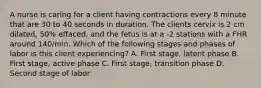 A nurse is caring for a client having contractions every 8 minute that are 30 to 40 seconds in duration. The clients cervix is 2 cm dilated, 50% effaced, and the fetus is at a -2 stations with a FHR around 140/min. Which of the following stages and phases of labor is this client experiencing? A. First stage, latent phase B. First stage, active phase C. First stage, transition phase D. Second stage of labor