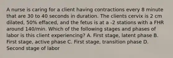 A nurse is caring for a client having contractions every 8 minute that are 30 to 40 seconds in duration. The clients cervix is 2 cm dilated, 50% effaced, and the fetus is at a -2 stations with a FHR around 140/min. Which of the following stages and phases of labor is this client experiencing? A. First stage, latent phase B. First stage, active phase C. First stage, transition phase D. Second stage of labor