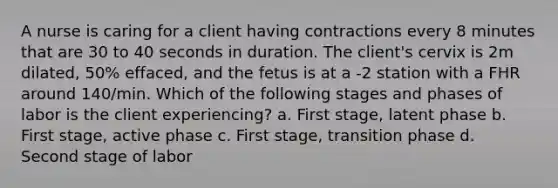 A nurse is caring for a client having contractions every 8 minutes that are 30 to 40 seconds in duration. The client's cervix is 2m dilated, 50% effaced, and the fetus is at a -2 station with a FHR around 140/min. Which of the following stages and phases of labor is the client experiencing? a. First stage, latent phase b. First stage, active phase c. First stage, transition phase d. Second stage of labor