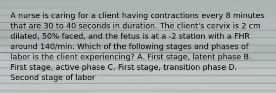 A nurse is caring for a client having contractions every 8 minutes that are 30 to 40 seconds in duration. The client's cervix is 2 cm dilated, 50% faced, and the fetus is at a -2 station with a FHR around 140/min. Which of the following stages and phases of labor is the client experiencing? A. First stage, latent phase B. First stage, active phase C. First stage, transition phase D. Second stage of labor