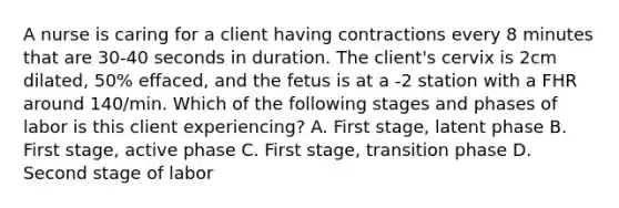 A nurse is caring for a client having contractions every 8 minutes that are 30-40 seconds in duration. The client's cervix is 2cm dilated, 50% effaced, and the fetus is at a -2 station with a FHR around 140/min. Which of the following stages and phases of labor is this client experiencing? A. First stage, latent phase B. First stage, active phase C. First stage, transition phase D. Second stage of labor