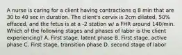 A nurse is caring for a client having contractions q 8 min that are 30 to 40 sec in duration. The client's cervix is 2cm dilated, 50% effaced, and the fetus is at a -2 station w/ a FHR around 140/min. Which of the following stages and phases of labor is the client experiencing? A. First stage, latent phase B. First stage, active phase C. First stage, transition phase D. second stage of labor