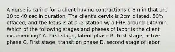 A nurse is caring for a client having contractions q 8 min that are 30 to 40 sec in duration. The client's cervix is 2cm dilated, 50% effaced, and the fetus is at a -2 station w/ a FHR around 140/min. Which of the following stages and phases of labor is the client experiencing? A. First stage, latent phase B. First stage, active phase C. First stage, transition phase D. second stage of labor