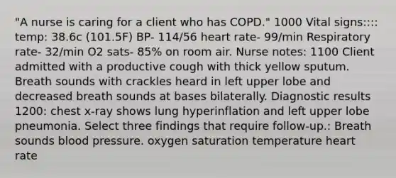 "A nurse is caring for a client who has COPD." 1000 Vital signs:::: temp: 38.6c (101.5F) BP- 114/56 heart rate- 99/min Respiratory rate- 32/min O2 sats- 85% on room air. Nurse notes: 1100 Client admitted with a productive cough with thick yellow sputum. Breath sounds with crackles heard in left upper lobe and decreased breath sounds at bases bilaterally. Diagnostic results 1200: chest x-ray shows lung hyperinflation and left upper lobe pneumonia. Select three findings that require follow-up.: Breath sounds blood pressure. oxygen saturation temperature heart rate