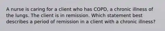 A nurse is caring for a client who has COPD, a chronic illness of the lungs. The client is in remission. Which statement best describes a period of remission in a client with a chronic illness?