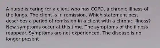 A nurse is caring for a client who has COPD, a chronic illness of the lungs. The client is in remission. Which statement best describes a period of remission in a client with a chronic illness? New symptoms occur at this time. The symptoms of the illness reappear. Symptoms are not experienced. The disease is no longer present