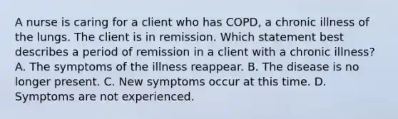 A nurse is caring for a client who has COPD, a chronic illness of the lungs. The client is in remission. Which statement best describes a period of remission in a client with a chronic illness? A. The symptoms of the illness reappear. B. The disease is no longer present. C. New symptoms occur at this time. D. Symptoms are not experienced.