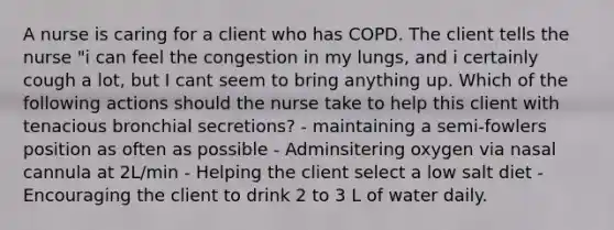 A nurse is caring for a client who has COPD. The client tells the nurse "i can feel the congestion in my lungs, and i certainly cough a lot, but I cant seem to bring anything up. Which of the following actions should the nurse take to help this client with tenacious bronchial secretions? - maintaining a semi-fowlers position as often as possible - Adminsitering oxygen via nasal cannula at 2L/min - Helping the client select a low salt diet - Encouraging the client to drink 2 to 3 L of water daily.