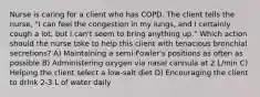 Nurse is caring for a client who has COPD. The client tells the nurse, "I can feel the congestion in my lungs, and I certainly cough a lot, but I can't seem to bring anything up." Which action should the nurse take to help this client with tenacious bronchial secretions? A) Maintaining a semi-Fowler's positions as often as possible B) Administering oxygen via nasal cannula at 2 L/min C) Helping the client select a low-salt diet D) Encouraging the client to drink 2-3 L of water daily