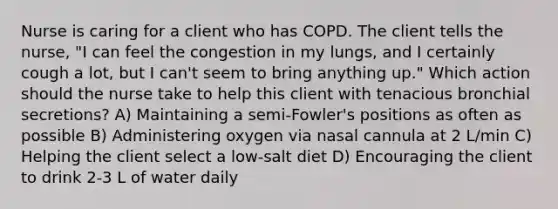 Nurse is caring for a client who has COPD. The client tells the nurse, "I can feel the congestion in my lungs, and I certainly cough a lot, but I can't seem to bring anything up." Which action should the nurse take to help this client with tenacious bronchial secretions? A) Maintaining a semi-Fowler's positions as often as possible B) Administering oxygen via nasal cannula at 2 L/min C) Helping the client select a low-salt diet D) Encouraging the client to drink 2-3 L of water daily