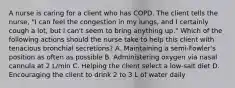 A nurse is caring for a client who has COPD. The client tells the nurse, "I can feel the congestion in my lungs, and I certainly cough a lot, but I can't seem to bring anything up." Which of the following actions should the nurse take to help this client with tenacious bronchial secretions? A. Maintaining a semi-Fowler's position as often as possible B. Administering oxygen via nasal cannula at 2 L/min C. Helping the client select a low-salt diet D. Encouraging the client to drink 2 to 3 L of water daily